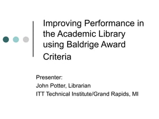 Improving Performance in the Academic Library using Baldrige Award Criteria   Presenter:  John Potter, Librarian ITT Technical Institute/Grand Rapids, MI 