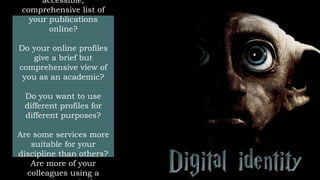 accessible,
comprehensive list of
your publications
online?
Do your online profiles
give a brief but
comprehensive view of
you as an academic?
Do you want to use
different profiles for
different purposes?
Are some services more
suitable for your
discipline than others?
Are more of your
colleagues using a
 