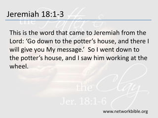 Jeremiah 18:1-3
This is the word that came to Jeremiah from the
Lord: ‘Go down to the potter’s house, and there I
will give you My message.’ So I went down to
the potter’s house, and I saw him working at the
wheel.
www.networkbible.org
 