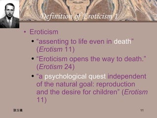 Definition of Eroticism 1 Eroticism “ assenting to life even in  death ” ( Erotism  11) “ Eroticism opens the way to death.” ( Erotism  24) “ a  psychological quest  independent of the natural goal: reproduction and the desire for children” ( Erotism  11) 談玉儀 