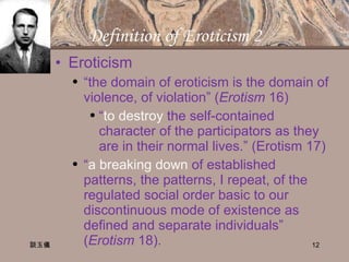 Definition of Eroticism 2 Eroticism “ the domain of eroticism is the domain of violence, of violation” ( Erotism  16) “ to destroy  the self-contained character of the participators as they are in their normal lives.” (Erotism 17) “ a breaking down  of established patterns, the patterns, I repeat, of the regulated social order basic to our discontinuous mode of existence as defined and separate individuals” ( Erotism  18). 談玉儀 