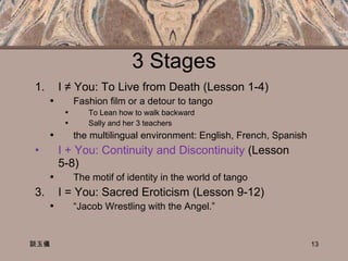 3 Stages I ≠ You: To Live from Death  (Lesson 1-4)  Fashion film or a detour to tango To Lean how to walk backward Sally and her 3 teachers the multilingual environment: English, French, Spanish I + You: Continuity and Discontinuity  (Lesson 5-8) The motif of identity in the world of tango I = You: Sacred Eroticism (Lesson 9-12)  “ Jacob Wrestling with the Angel.”  談玉儀 