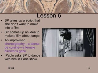 Lesson 6 SP gives up a script that she don’t want to make into a film. SP comes up an idea to make a film about tango. An improvised  choreography—a danse de cuisine—a female director’s gaze Pablo asks SP to dance with him in Paris show.  談玉儀 