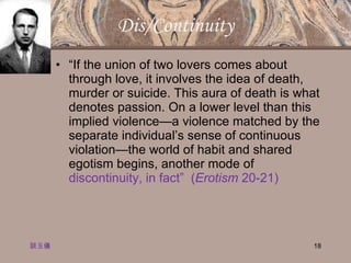 Dis/Continuity “ If the union of two lovers comes about through love, it involves the idea of death, murder or suicide. This aura of death is what denotes passion. On a lower level than this implied violence—a violence matched by the separate individual’s sense of continuous violation—the world of habit and shared egotism begins, another mode of  discontinuity, in fact”  ( Erotism  20-21) 談玉儀 