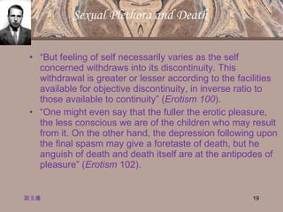 Sexual Plethora and Death  “ But feeling of self necessarily varies as the self concerned withdraws into its discontinuity. This withdrawal is greater or lesser according to the facilities available for objective discontinuity, in inverse ratio to those available to continuity” ( Erotism 100 ). “ One might even say that the fuller the erotic pleasure, the less conscious we are of the children who may result from it. On the other hand, the depression following upon the final spasm may give a foretaste of death, but he anguish of death and death itself are at the antipodes of pleasure” ( Erotism  102). 談玉儀 