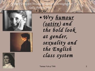 Writer/Director/Musician/dancer/Choreographer  Sally Potter (1949  - ) Style Wry  humour  ( satire ) and the bold look at gender, sexuality and the English class system   10/14/11 Teresa Yuh-yi TAN 