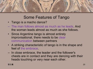 Some Features of Tango Tango is a macho dance? The man follows almost as much as he leads . And the woman leads almost as much as she follows.  Since Argentine tango is almost entirely improvisational, there needs to be  clear communication  between partners A striking characteristic of tango is in the shape and feel of  the embrace . In close embrace, the leader and the follower's chests are in contact and they are dancing with their heads touching or very near each other.  談玉儀 