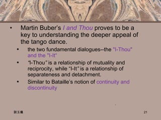 Martin Buber’s  I and Thou  proves to be a key to understanding the deeper appeal of the tango dance.  the two fundamental dialogues--the  "I-Thou" and the "I-It“ “ I-Thou ”  is a relationship of mutuality and reciprocity, while “I-It ”  is a relationship of separateness and detachment. Similar to Bataille’s notion of  continuity and discontinuity 談玉儀 