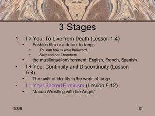 3 Stages I ≠ You: To Live from Death  (Lesson 1-4)  Fashion film or a detour to tango To Lean how to walk backward Sally and her 3 teachers the multilingual environment: English, French, Spanish I + You: Continuity and Discontinuity (Lesson  5-8) The motif of identity in the world of tango I = You: Sacred Eroticism  (Lesson 9-12)  “ Jacob Wrestling with the Angel.”  談玉儀 