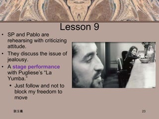 Lesson 9 SP and Pablo are rehearsing with criticizing attitude. They discuss the issue of jealousy. A  stage performance  with Pugliese’s “La Yumba.” Just follow and not to block my freedom to move  Looking vs. being looked at  談玉儀 