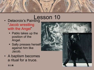 Lesson 10 Delacroix’s Painting “ Jacob wrestling with the Angel ” Pablo takes up the position of the Angel. Sally presses herself against him like Jacob. A baptism becomes a ritual for a truce. 談玉儀 