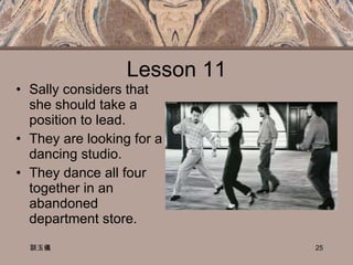 Lesson 11 Sally considers that she should take a position to lead. They are looking for a dancing studio. They dance all four together in an abandoned department store. 談玉儀 