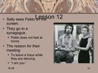 Lesson 12 Sally sees Pablo on the screen. They go to a synagogue. Pablo does not feel at home. The reason for their meeting To leave a trace while they are dancing “ I am you.”  談玉儀 