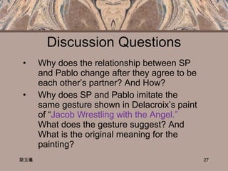 Discussion Questions Why does the relationship between SP and Pablo change after they agree to be each other’s partner? And How? Why does SP and Pablo imitate the same gesture shown in Delacroix’s paint of “ Jacob Wrestling with the Angel.”  What does the gesture suggest? And What is the original meaning for the painting? 談玉儀 