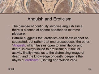 Anguish and Eroticism The glimpse of continuity involves anguish since there is a sense of shame attached to extreme pleasure.  Bataille suggests that eroticism and death cannot be separated, but rather that one presupposes the other: “ Anguish,  which lays us open to annihilation and death, is always linked to eroticism; our sexual activity finally rivets us to the distressing image of death, and the knowledge of death  deepens the abyss of  eroticism ” (Botting and Wilson 245)  談玉儀 