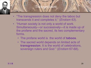 Transgression “ The transgression does not deny the taboo but transcends it and completes it.” ( Erotism 63 ). “ Human society is not only a world of work. Simultaneously—or successively—it is made up of the profane and the sacred, its two complementary forms.  The profane world is  the world of  taboos .  The sacred world depends on limited acts of  transgression . It is the world of celebrations, sovereign rulers and God ” ( Erotism  67-68). 談玉儀 