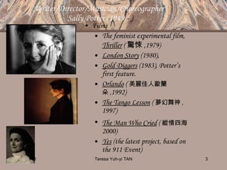 Writer/Director/Musician/Choreographer  Sally Potter (1949  - ) Films The feminist experimental film,  Thriller   ( 驚悚 , 1979) London Story  (1980),   Gold Diggers  (1983), Potter’s first feature. Orlando   ( 美麗佳人歐蘭朵 , 1992) The Tango Lesson  ( 夢幻舞神 ,  1997)  The Man Who Cried  ( 縱情四海   2000) Yes  (the latest project, based on the 911 Event) 10/14/11 Teresa Yuh-yi TAN 
