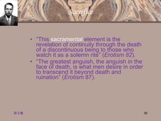 Sacrifice “ This  sacramental  element is the revelation of continuity through the death of a discontinuous being to those who watch it as a solemn rite” ( Erotism 82 ). “ The greatest anguish, the anguish in the face of death, is what men desire in order to transcend it beyond death and ruination” ( Erotism  87). 談玉儀 