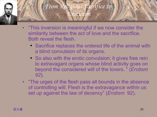 From Religious Sacrifice to  Eroticism “ This inversion is meaningful if we now consider the similarity between the act of love and the sacrifice.  Both reveal the flesh.  Sacrifice replaces the ordered life of the animal with a blind convulsion of its organs.  So also with the erotic convulsion; it gives free rein to extravagant organs whose blind activity goes on beyond the considered will of the lovers. ” ( Erotism 92 ). “ The urges of the flesh pass all bounds in the absence of controlling will. Flesh is the extravagance within us set up against the law of decency” ( Erotism   92). 談玉儀 