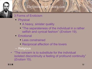 Definition of Eroticism  3 Forms of Eroticism Physical A heavy, sinister quality “ The separateness of the individual in a rather selfish and cynical fashion” ( Erotism  19). Emotional Less constrained Reciprocal affection of the lovers Religious “ The concern is to substitute for the individual isolated discontinuity a feeling of profound continuity” ( Erotism  15).  談玉儀 