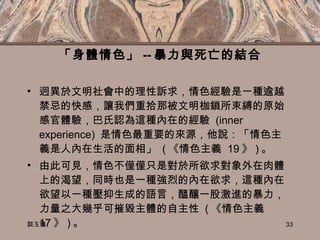 「身體情色」 -- 暴力與死亡的結合 迥異於文明社會中的理性訴求，情色經驗是一種逾越禁忌的快感，讓我們重拾那被文明枷鎖所束縛的原始感官體驗，巴氏認為這種內在的經驗  (inner experience)  是情色最重要的來源，他說：「情色主義是人內在生活的面相」  ( 《情色主義  19 》 ) 。 由此可見，情色不僅僅只是對於所欲求對象外在肉體上的渴望，同時也是一種強烈的內在欲求，這種內在欲望以一種壓抑生成的語言，醞釀一股激進的暴力，力量之大幾乎可摧毀主體的自主性  ( 《情色主義  17 》 ) 。 談玉儀 