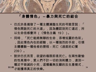 「身體情色」 -- 暴力與死亡的結合 巴氏於是揭發了一種主體瀕臨生死的弔詭言說：「情色開啟死亡的大道」，因為體認到死亡逼近，所以生命倍感豐沛  ( 《情色主義  19 》 ) 。 同時，「死亡能將無聊的生命，添增炫麗的色彩」，因此情色內在的經驗，以一種強烈的手段，引領主體體驗一種他者的歷程－死亡《過度的幻覺  239 》。 對於巴氏而言，欲望的極限即是死亡。在兩性歡愉的性高潮中，愛人們不計一切的消耗體力，達到一種近乎毀滅的小死，這種義無反顧的反生產模式，才能獲得真正的快樂。 談玉儀 