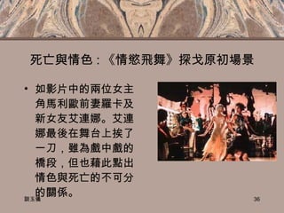 死亡與情色 : 《情慾飛舞》探戈原初場景 如影片中的兩位女主角馬利歐前妻羅卡及新女友艾連娜。艾連娜最後在舞台上挨了一刀，雖為戲中戲的橋段，但也藉此點出情色與死亡的不可分的關係。 談玉儀 