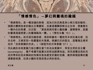 「情感情色」 -- 夢幻與靈魂的踰越 「情感情色」是一種浪漫的熱情，因為它的炙熱是身心兩方面的融和，強調主體與他者的融合互惠關係，但當這種關係無法企及時，便會產生一種內在的焦慮，巴氏說：「愛就是與所愛心靈相疊：當戀愛時，寂寞的靈魂渴望與愛人的靈魂融為一體」 ( 《情色主義  19 》 ) 。 「情感情色」欲求這份親密感，得到時會有ㄧ種前所未有的滿足感，但失去時，又感受到一股嚴重的失落感。根據巴氏的說法，這種滿足感來自於「自我意識的完成」 ( 《被詛咒的共享意識  57 》 ) 。 而此處的自我意識乃指主體在當下的自由意識中，享受全然的自主權  (sovereignty) ，毫不考慮可能產生的附加經濟效益。然而這種自我的完成所帶來的並非單純的快樂而是為愛受折磨的苦痛，雖然兩個孤單的靈魂曾經相遇，但是分離的苦楚卻是必然的宿命。 談玉儀 