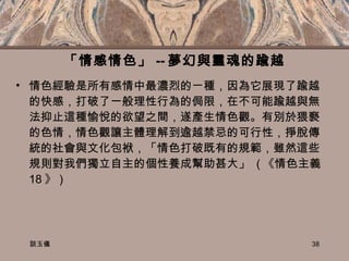 「情感情色」 -- 夢幻與靈魂的踰越 情色經驗是所有感情中最濃烈的ㄧ種，因為它展現了踰越的快感，打破了一般理性行為的侷限，在不可能踰越與無法抑止這種愉悅的欲望之間，遂產生情色觀。有別於猥褻的色情，情色觀讓主體理解到逾越禁忌的可行性，掙脫傳統的社會與文化包袱，「情色打破既有的規範，雖然這些規則對我們獨立自主的個性養成幫助甚大」  ( 《情色主義  18 》 ) 談玉儀 