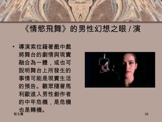 《情慾飛舞》的男性幻想之眼 / 演 導演索拉藉著戲中戲將舞台的劇情與現實融合為一體，或也可說明舞台上所發生的事情可能是現實生活的預告。觀眾隨著馬利歐進入男性創作者的中年危機，是危機也是轉機。 談玉儀 