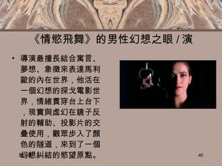 《情慾飛舞》的男性幻想之眼 / 演 導演最擅長結合寓言、夢想、象徵來表達馬利歐的內在世界，他活在一個幻想的探戈電影世界，情緒貫穿台上台下，現實與虛幻在鏡子反射的輔助、投影片的交疊使用，觀眾步入了顏色的隧道，來到了一個幻想糾結的慾望原點。 談玉儀 