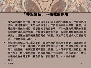 「神聖情色」 -- 犧牲的祭壇 情色與宗教之間存在一種互為因果又水火不容的弔詭觀係，神聖情色可視為一種拋棄自我、愛戀他者的意念。巴氏認為宗教中有關「神聖」的概念是一種無法制約、追求至高行為的表現，「宗教歷史學所謂的神聖乃指犧牲者為宗教捐軀，此舉讓旁觀者感受到一股強烈與捐軀者認同的感受」，這種主體與犧牲者認同的「神聖」想法早已超越令人恐懼的死亡  ( 《情色主義  22 》 ) 。 神聖情色將個人死生置之度外，關於一己的安危已不重要，因此能坦然面對死亡，並以一種超越死亡的情懷來達到天人共一的神聖境界。超越死亡才能重生，巴氏試圖闡明聖潔／猥褻、生／死等表面上雖相反，實際上卻是一體的情色理論，因為能跨越生死的禁忌，所以才能「在個人主義的社會中尋求到一種合而為一宗教替代品」 ( 《情色主義  15 》 ) 。   談玉儀 