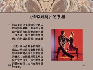 《情慾飛舞》的祭壇 探戈是索拉在這部片中最大的主題與譬喻，透過探戈舞曲不斷的前進與後退的特質，他表達「無法遺忘歷史傷痛、向前邁進愛情」的主題。 《情》片中的戲中戲高潮之處在於導演馬力歐藉著舞蹈形式再現阿根廷人民遭迫害的歷史，也透過舞蹈呈現先民拓荒的情景，過去有不堪回首的創傷，也有充滿希望的憧憬。 談玉儀 