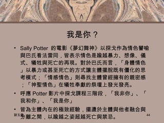 我是你 ? Sally Potter  的電影《夢幻舞神》以探戈作為情色譬喻與巴氏看法雷同，皆表示情色是踰越暴力、想像、儀式、犧牲與死亡的再現。對於巴氏而言，「身體情色」以暴力或甚至死亡的方式讓主體擺脫既有僵化的思考模式；「情感情色」則尋找主體曾經擁有的親密感；「神聖情色」在犧牲奉獻的祭壇上發光發亮。 呼應 Potter 影片中探戈課程三階段，「我非你」、「我和你」、「我是你」 皆為主體內在的極致經驗，擺盪於主體與他者融合與分離之間，以踰越之姿超越死亡與禁忌。 談玉儀 