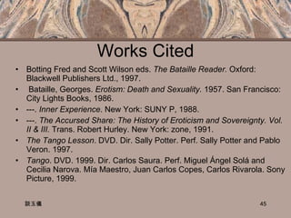 Works Cited Botting Fred and Scott Wilson eds.  The Bataille Reader.  Oxford:  Blackwell Publishers Ltd., 1997. Bataille, Georges.  Erotism: Death and Sexuality.  1957. San Francisco: City Lights Books, 1986. ---.  Inner Experience . New York: SUNY P, 1988. ---.  The Accursed Share: The History of Eroticism and Sovereignty. Vol. II & III.  Trans. Robert Hurley. New York: zone, 1991. The Tango Lesson .  DVD. Dir. Sally Potter. Perf. Sally Potter and Pablo Veron. 1997. Tango . DVD. 1999. Dir. Carlos Saura. Perf. Miguel Ángel Solá and Cecilia Narova. Mía Maestro, Juan Carlos Copes, Carlos Rivarola. Sony Picture, 1999.  談玉儀 