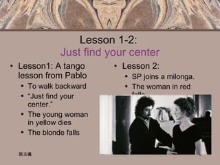 Lesson 1-2:  Just find your center Lesson1: A tango lesson from Pablo To walk backward “ Just find your center.” The young woman in yellow dies The blonde falls Lesson 2:  SP joins a milonga. The woman in red falls. 談玉儀 