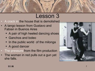 Lesson 3 A crack in  the house that is demolished A tango lesson from Gustavo and Fabian in Buenos Aires  A pair of high heeled dancing shoes Ganchos and boleo  In the public world  of the milonga A good dancer  The pressure  from the film production The woman in red pulls out a gun yet she falls. 談玉儀 