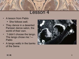 Lesson 4 A lesson from Pablo  She follows well. They dance in a deserted Parisian dance salon, the world of their own. “ I didn’t choose the tango. The tango chose me.”—Pablo A tango waltz in the banks of the Seine 談玉儀 