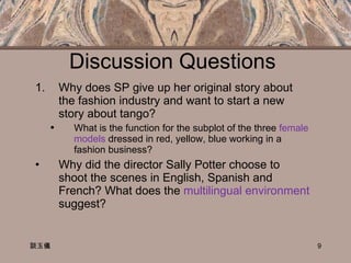 Discussion Questions  Why does SP give up her original story about the fashion industry and want to start a new story about tango? What is the function for the subplot of the three  female models  dressed in red, yellow, blue working in a fashion business? Why did the director Sally Potter choose to shoot the scenes in English, Spanish and French? What does the  multilingual environment  suggest?  談玉儀 