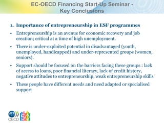 EC-OECD Financing Start-Up Seminar -
                   Key Conclusions

1. Importance of entrepreneurship in ESF programmes
• Entrepreneurship is an avenue for economic recovery and job
  creation; critical at a time of high unemployment.
• There is under-exploited potential in disadvantaged (youth,
  unemployed, handicapped) and under-represented groups (women,
  seniors).
• Support should be focused on the barriers facing these groups : lack
  of access to loans, poor financial literacy, lack of credit history,
  negative attitudes to entrepreneurship, weak entrepreneurship skills
• These people have different needs and need adapted or specialised
  support
 