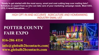 POTTER COUNTY
FAIR EXPO
816-286 4114
info@globalb2bcontacts.com|
www.globalb2bcontacts.com
“Ready to get started with the most savvy, smart and cost cutting leap over mailing lists?
Schedule an expert from us who can take care of your marketing campaign needs. Meet CEO,
CFO, C-level Executives……”
HIGH OPT-IN AND ACCURATE AGRICULTURE AND HOMEMAKING
INDUSTRY EMAIL LIST
 