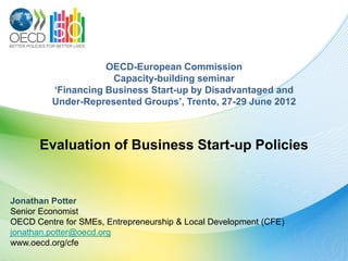 OECD-European Commission
                     Capacity-building seminar
         ‘Financing Business Start-up by Disadvantaged and
         Under-Represented Groups’, Trento, 27-29 June 2012



      Evaluation of Business Start-up Policies


Jonathan Potter
Senior Economist
OECD Centre for SMEs, Entrepreneurship & Local Development (CFE)
jonathan.potter@oecd.org
www.oecd.org/cfe
 