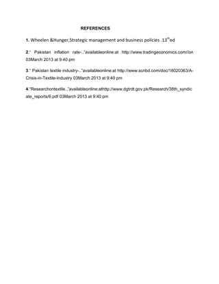 REFERENCES

                                                                           th
1. Wheelen &Hunger,Strategic management and business policies .13 ed

2.“ Pakistan inflation rate-..”availableonline:at http://www.tradingeconomics.com//on
03March 2013 at 9:40 pm

3.“ Pakistan textile industry-..”availableonline:at http://www.scribd.com/doc/18020363/A-
Crisis-in-Textile-Industry 03March 2013 at 9:40 pm

4.“Researchontextile..”availableonline:athttp://www.dgtrdt.gov.pk/Research/38th_syndic
ate_reports/6.pdf 03March 2013 at 9:40 pm
 
