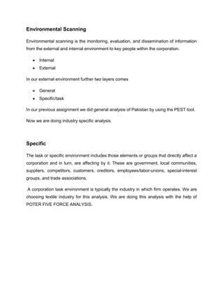 Environmental Scanning

Environmental scanning is the monitoring, evaluation, and dissemination of information
from the external and internal environment to key people within the corporation.

      Internal
      External

In our external environment further two layers comes

      General
      Specific/task

In our previous assignment we did general analysis of Pakistan by using the PEST tool.

Now we are doing industry specific analysis.




Specific

The task or specific environment includes those elements or groups that directly affect a
corporation and in turn, are affecting by it. These are government, local communities,
suppliers, competitors, customers, creditors, employees/labor-unions, special-interest
groups, and trade associations.

A corporation task environment is typically the industry in which firm operates. We are
choosing textile industry for this analysis. We are doing this analysis with the help of
POTER FIVE FORCE ANALYSIS.
 