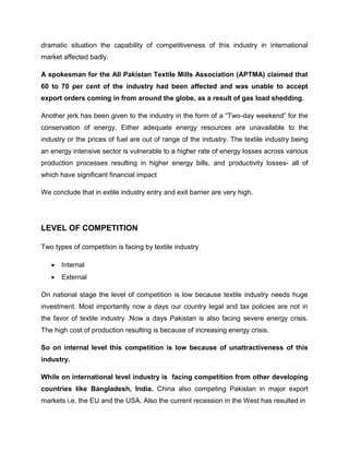 dramatic situation the capability of competitiveness of this industry in international
market affected badly.

A spokesman for the All Pakistan Textile Mills Association (APTMA) claimed that
60 to 70 per cent of the industry had been affected and was unable to accept
export orders coming in from around the globe, as a result of gas load shedding.

Another jerk has been given to the industry in the form of a “Two-day weekend” for the
conservation of energy. Either adequate energy resources are unavailable to the
industry or the prices of fuel are out of range of the industry. The textile industry being
an energy intensive sector is vulnerable to a higher rate of energy losses across various
production processes resulting in higher energy bills, and productivity losses- all of
which have significant financial impact

We conclude that in extile industry entry and exit barrier are very high.




LEVEL OF COMPETITION

Two types of competition is facing by textile industry

       Internal
       External

On national stage the level of competition is low because textile industry needs huge
investment. Most importantly now a days our country legal and tax policies are not in
the favor of textile industry .Now a days Pakistan is also facing severe energy crisis.
The high cost of production resulting is because of increasing energy crisis.

So on internal level this competition is low because of unattractiveness of this
industry.

While on international level industry is facing competition from other developing
countries like Bangladesh, India. China also competing Pakistan in major export
markets i.e. the EU and the USA. Also the current recession in the West has resulted in
 