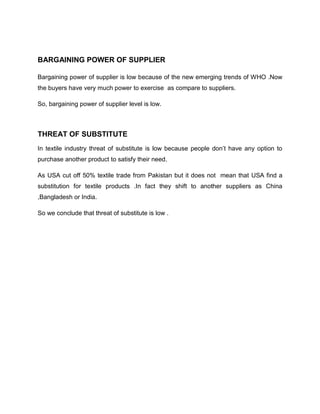 BARGAINING POWER OF SUPPLIER

Bargaining power of supplier is low because of the new emerging trends of WHO .Now
the buyers have very much power to exercise as compare to suppliers.

So, bargaining power of supplier level is low.



THREAT OF SUBSTITUTE
In textile industry threat of substitute is low because people don’t have any option to
purchase another product to satisfy their need.

As USA cut off 50% textile trade from Pakistan but it does not mean that USA find a
substitution for textile products .In fact they shift to another suppliers as China
,Bangladesh or India.

So we conclude that threat of substitute is low .
 