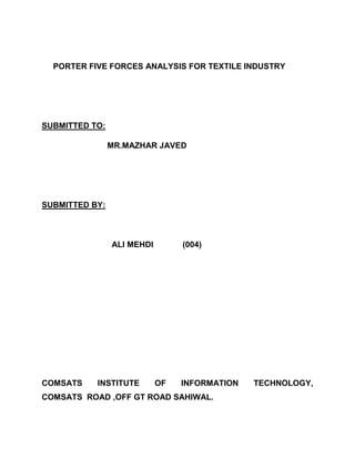 PORTER FIVE FORCES ANALYSIS FOR TEXTILE INDUSTRY




SUBMITTED TO:

                MR.MAZHAR JAVED




SUBMITTED BY:



                ALI MEHDI        (004)




COMSATS    INSTITUTE        OF   INFORMATION   TECHNOLOGY,
COMSATS ROAD ,OFF GT ROAD SAHIWAL.
 
