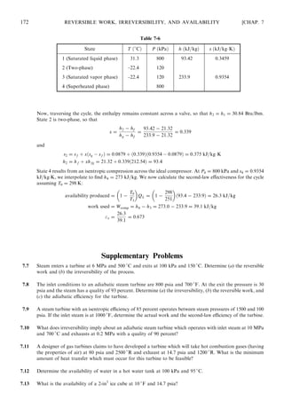 Now, traversing the cycle, the enthalpy remains constant across a valve, so that h2 = h1 = 30:84 Btu/lbm.
State 2 is two-phase, so that
x =
h2 − hf
hg − hf
=
93:42 − 21:32
233:9 − 21:32
= 0:339
and
s2 = sf þ xðsg À sf Þ = 0:0879 þ ð0:339Þð0:9354 À 0:0879Þ = 0:375 kJ=kgÁK
h2 = hf þ xhfg = 21:32 þ 0:339ð212:54Þ = 93:4
State 4 results from an isentropic compression across the ideal compressor. At P4 = 800 kPa and s4 = 0:9354
kJ=kgÁK, we interpolate to ﬁnd h4 = 273 kJ=kg. We now calculate the second-law eﬀectiveness for the cycle
assuming T0 = 298 K:
availability produced = 1 −
T0
T3
 
QL = 1 −
298
251
 
ð93:4 − 233:9Þ = 26:3 kJ=kg
work used = Wcomp = h4 − h3 = 273:0 − 233:9 = 39:1 kJ=kg
 =
26:3
39:1
= 0:673
Supplementary Problems
7.7 Steam enters a turbine at 6 MPa and 500 
C and exits at 100 kPa and 150 
C. Determine (a) the reversible
work and (b) the irreversibility of the process.
7.8 The inlet conditions to an adiabatic steam turbine are 800 psia and 700 
F. At the exit the pressure is 30
psia and the steam has a quality of 93 percent. Determine (a) the irreversibility, (b) the reversible work, and
(c) the adiabatic eﬃciency for the turbine.
7.9 A steam turbine with an isentropic eﬃciency of 85 percent operates between steam pressures of 1500 and 100
psia. If the inlet steam is at 1000 
F, determine the actual work and the second-law eﬃciency of the turbine.
7.10 What does irreversibility imply about an adiabatic steam turbine which operates with inlet steam at 10 MPa
and 700 
C and exhausts at 0.2 MPa with a quality of 90 percent?
7.11 A designer of gas turbines claims to have developed a turbine which will take hot combustion gases (having
the properties of air) at 80 psia and 2500 
R and exhaust at 14.7 psia and 1200 
R. What is the minimum
amount of heat transfer which must occur for this turbine to be feasible?
7.12 Determine the availability of water in a hot water tank at 100 kPa and 95 
C.
7.13 What is the availability of a 2-in3
ice cube at 10 
F and 14.7 psia?
172 REVERSIBLE WORK, IRREVERSIBILITY, AND AVAILABILITY [CHAP. 7
Table 7-6
State T ð
CÞ P ðkPaÞ h ðkJ=kgÞ s ðkJ=kgÁKÞ
1 (Saturated liquid phase) 31.3 800 93.42 0.3459
2 (Two-phase) –22.4 120
3 (Saturated vapor phase) –22.4 120 233.9 0.9354
4 (Superheated phase) 800
 