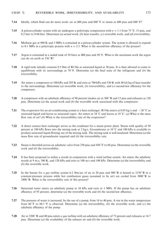 7.14 Ideally, which ﬂuid can do more work: air at 600 psia and 600 
F or steam at 600 psia and 600 
F?
7.15 A piston-cylinder system with air undergoes a polytropic compression with n = 1:1 from 75 
F, 15 psia, and
0.2 liter to 0.04 liter. Determine (a) actual work, (b) heat transfer, (c) reversible work, and (d) irreversibility.
7.16 Methane gas at 800 K and 3 MPa is contained in a piston-cylinder system. The system is allowed to expand
to 0.1 MPa in a polytropic process with n = 2:3. What is the second-law eﬃciency of the process?
7.17 Argon is contained in a sealed tank of 10 liters at 400 psia and 50 
F. What is the maximum work the argon
can do on earth at 536 
R?
7.18 A rigid tank initially contains 0.5 lbm of R134a as saturated liquid at 30 psia. It is then allowed to come to
equilibrium with its surroundings at 70 
F. Determine (a) the ﬁnal state of the refrigerant and (b) the
irreversibility.
7.19 Air enters a compressor at 100 kPa and 295 K and exits at 700 kPa and 530 K with 40 kJ=kg of heat transfer
to the surroundings. Determine (a) reversible work, (b) irreversibility, and (c) second-law eﬃciency for the
compressor.
7.20 A compressor with an adiabatic eﬃciency of 90 percent intakes air at 500 
R and 15 psia and exhausts at 120
psia. Determine (a) the actual work and (b) the reversible work associated with this compressor.
7.21 The evaporator for an air-conditioning system is a heat exchanger. R134a enters at 0.05 kg=s and −20 
C as
saturated liquid and leaves as saturated vapor. Air enters at 34 
C and leaves at 18 
C. (a) What is the mass
ﬂow rate of air? (b) What is the irreversibility rate of the evaporator?
7.22 A direct contact heat exchanger serves as the condenser for a steam power plant. Steam with quality of 50
percent at 100 kPa ﬂows into the mixing tank at 2 kg/s. Groundwater at 10 
C and 100 kPa is available to
produce saturated liquid ﬂowing out of the mixing tank. The mixing tank is well-insulated. Determine (a) the
mass ﬂow rate of groundwater required and (b) the irreversibility rate.
7.23 Steam is throttled across an adiabatic valve from 250 psia and 450 
F to 60 psia. Determine (a) the reversible
work and (b) the irreversibility.
7.24 It has been proposed to utilize a nozzle in conjunction with a wind turbine system. Air enters the adiabatic
nozzle at 9 m/s, 300 K, and 120 kPa and exits at 100 m/s and 100 kPa. Determine (a) the irreversibility and
(b) the reversible work.
7.25 In the burner for a gas turbine system 0.2 lbm/sec of air at 20 psia and 900 
R is heated to 2150 
R in a
constant-pressure process while hot combustion gases (assumed to be air) are cooled from 3000 
R to
2400 
R. What is the irreversibility rate of this process?
7.26 Saturated water enters an adiabatic pump at 10 kPa and exits at 1 MPa. If the pump has an adiabatic
eﬃciency of 95 percent, determine (a) the reversible work and (b) the second-law eﬃciency.
7.27 The pressure of water is increased, by the use of a pump, from 14 to 40 psia. A rise in the water temperature
from 60 
F to 60.1 
F is observed. Determine (a) the irreversibility, (b) the reversible work, and (c) the
adiabatic eﬃciency of the pump.
7.28 Air at 2200 
R and 40 psia enters a gas turbine with an adiabatic eﬃciency of 75 percent and exhausts at 14.7
psia. Determine (a) the availability of the exhaust air and (b) the reversible work.
CHAP. 7] REVERSIBLE WORK, IRREVERSIBILITY, AND AVAILABILITY 173
 