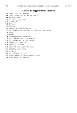 Answers to Supplementary Problems
7.7 (a) 864.2 kJ=kg (b) 218.5 kJ=kg
7.8 (a) 17.67 Btu=lbm (b) 257.6 Btu=lbm (c) 85.1%
7.9 259 Btu=lbm, 94.2%
7.10 i = −179 kJ=kg (impossible)
7.11 −44:3 Btu=lbm
7.12 29.8 kJ=kg
7.13 0.142 Btu
7.14 Steam (471 Btu/lbm vs. 77.3 Btu/lbm)
7.15 (a) −26:64 ft-lbf (b) −0:0257 Btu (c) −25:09 ft-lbf (d) 1.55 ft-lbf
7.16 65.0%
7.17 89.4 Btu
7.18 (a) compressed liquid (b) 0.463 Btu
7.19 (a) −228 kJ=kg (b) 50.7 kJ/kg (c) 81.8%
7.20 (a) −107:7 Btu/lbm (b) −101:4 Btu/lbm
7.21 (a) 0.502 kg=s (b) 1.46 kW
7.22 (a) 6.00 kg/s (b) 261 kW
7.23 (a) 61,940 ft-lbf/lbm (b) 61,940 ft-lbf/lbm
7.24 (a) 0 kJ=kg (b) 10.33 kJ=kg
7.25 11.3 Btu/sec
7.26 (a) −1:003 kJ=kg (b) 95.5%
7.27 (a) 0.103 Btu/lbm (b) −0:0739 Btu/lbm (c) 43.6%
7.28 (a) 166 Btu/lbm (b) 110 Btu/lbm
174 REVERSIBLE WORK, IRREVERSIBILITY, AND AVAILABILITY [CHAP. 7
 